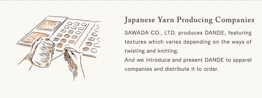 [Japanese Yarn Producing Companies] SAWADA CO., LTD. produces DANDE, featuring textures which varies depending on the ways of twisting and knitting. And we introduce and present DANDE to apparel companies and distribute it to order.