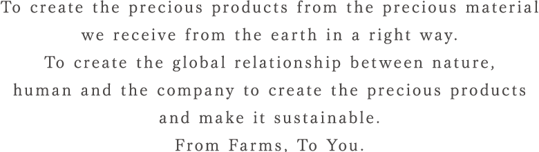 To create the precious products from the precious material we receive from the earth in a right way.To create the global relationship between nature, human and the company to create the precious products and make it sustainable. From Farms, To You.