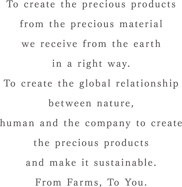 To create the precious products from the precious material we receive from the earth in a right way.To create the global relationship between nature, human and the company to create the precious products and make it sustainable. From Farms, To You.