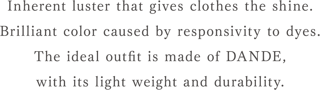 Inherent luster that gives clothes the shine. Brilliant color caused by responsivity to dyes. The ideal outfit is made of DANDE, with its light weight and durability.