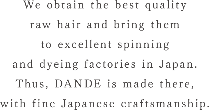 We obtain the best quality raw hair and bring them to excellent spinning and dyeing factories in Japan. Thus, DANDE is made there, with fine Japanese craftsmanship.