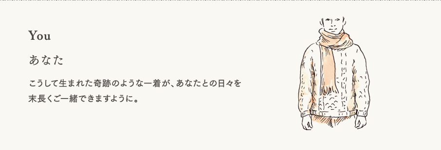 【あなた】こうして生まれた奇跡のような一着が、あなたとの日々を末長くご一緒できますように。