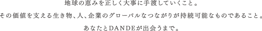 地球の恵みを正しく大事に手渡していくこと。その価値を支える生き物、人、企業のグローバルなつながりが持続可能なものであること。あなたとDANDEが出会うまで。