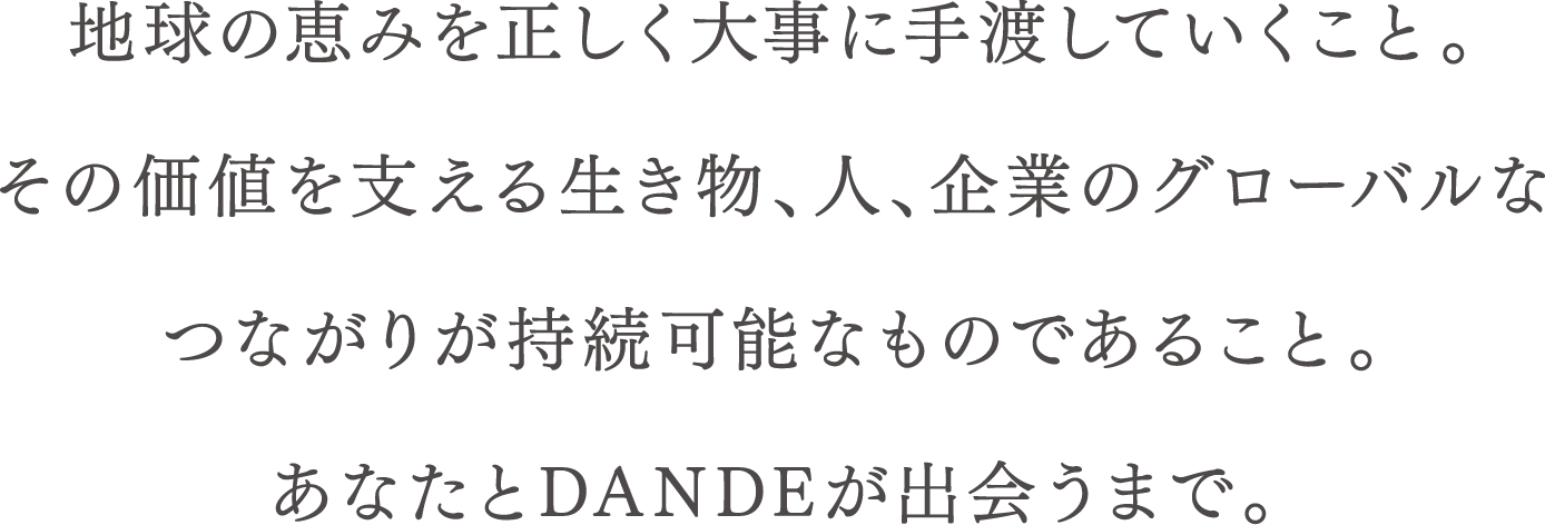 地球の恵みを正しく大事に手渡していくこと。その価値を支える生き物、人、企業のグローバルなつながりが持続可能なものであること。あなたとDANDEが出会うまで。