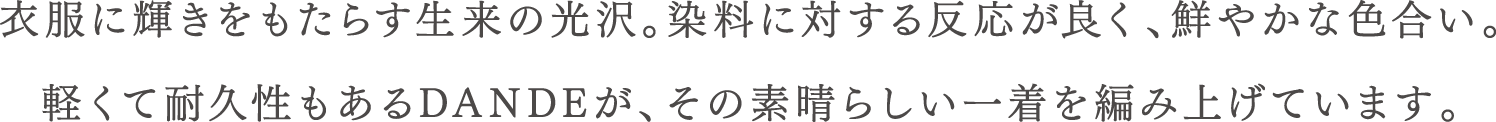 衣服に輝きをもたらす生来の光沢。染料に対する反応が良く、鮮やかな色合い。軽くて耐久性もあるDANDEが、その素晴らしい一着を編み上げています。