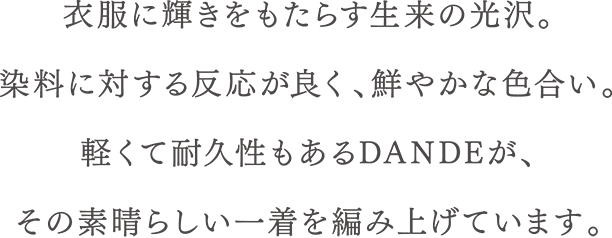 衣服に輝きをもたらす生来の光沢。染料に対する反応が良く、鮮やかな色合い。軽くて耐久性もあるDANDEが、その素晴らしい一着を編み上げています。