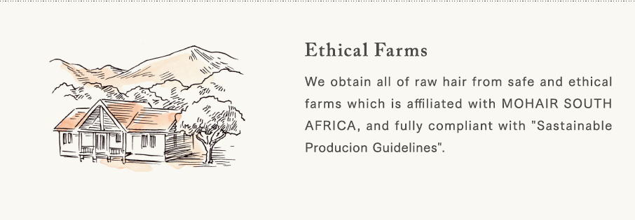 [Ethical Farms] We obtain all of raw hair from safe and ethical farms which is affiliated with MOHAIR SOUTH AFRICA, and fully compliant with "Sastainable Producion Guidelines".