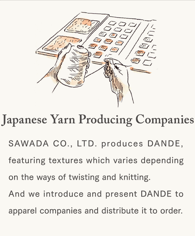 [Japanese Yarn Producing Companies] SAWADA CO., LTD. produces DANDE, featuring textures which varies depending on the ways of twisting and knitting. And we introduce and present DANDE to apparel companies and distribute it to order.