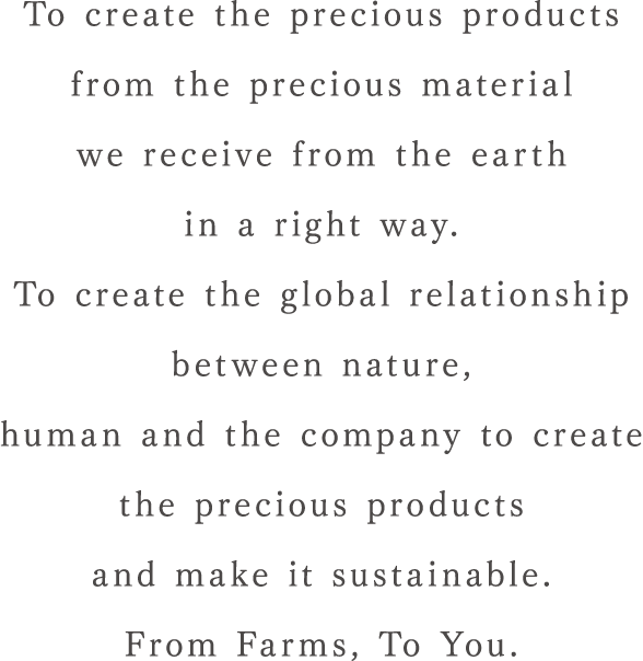 To create the precious products from the precious material we receive from the earth in a right way.To create the global relationship between nature, human and the company to create the precious products and make it sustainable. From Farms, To You.