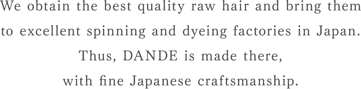 We obtain the best quality raw hair and bring them to excellent spinning and dyeing factories in Japan. Thus, DANDE is made there, with fine Japanese craftsmanship.